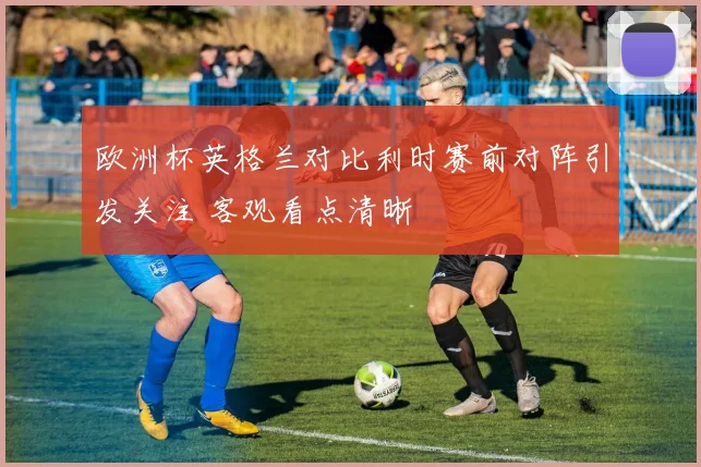 欧洲杯英格兰对比利时赛前对阵引发关注 客观看点清晰