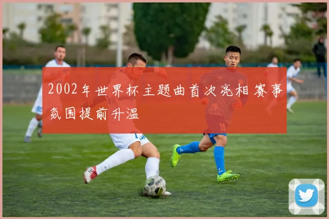 2002年世界杯主题曲首次亮相 赛事氛围提前升温