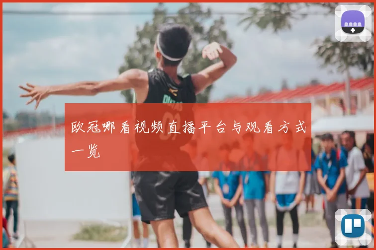 欧冠哪看视频直播平台与观看方式一览