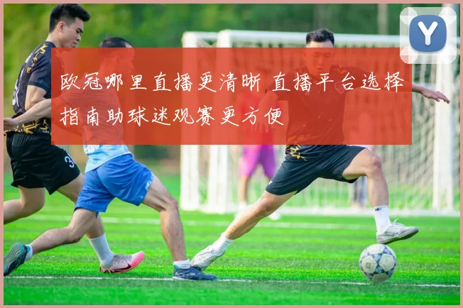 欧冠哪里直播更清晰 直播平台选择指南助球迷观赛更方便