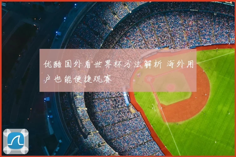 优酷国外看世界杯方法解析 海外用户也能便捷观赛