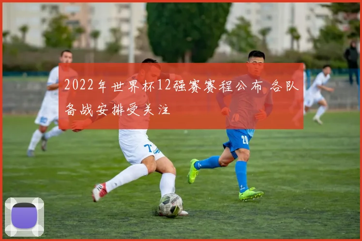 2022年世界杯12强赛赛程公布 各队备战安排受关注