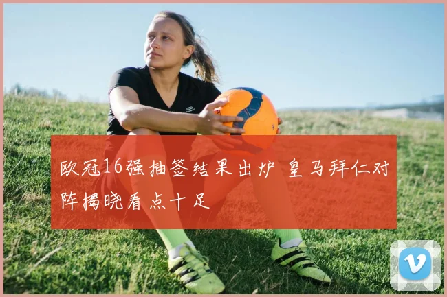 欧冠16强抽签结果出炉 皇马拜仁对阵揭晓看点十足