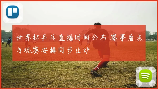 世界杯乒乓直播时间公布 赛事看点与观赛安排同步出炉