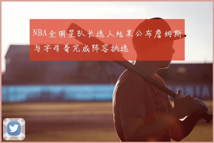 NBA全明星队长选人结果公布詹姆斯与字母哥完成阵容挑选