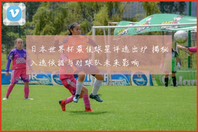 日本世界杯最佳球星评选出炉 揭秘入选依据与对球队未来影响