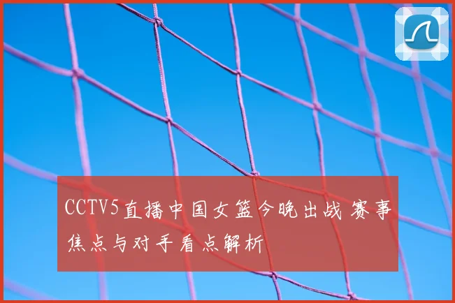 CCTV5直播中国女篮今晚出战 赛事焦点与对手看点解析