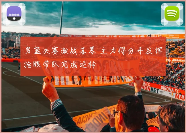 男篮决赛激战落幕 主力得分手发挥抢眼带队完成逆转