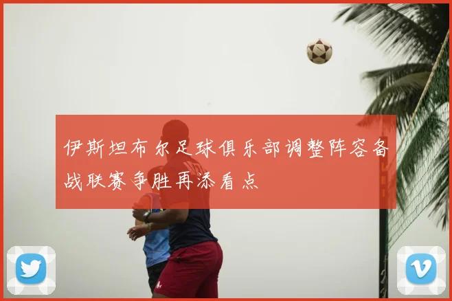 伊斯坦布尔足球俱乐部调整阵容备战联赛争胜再添看点