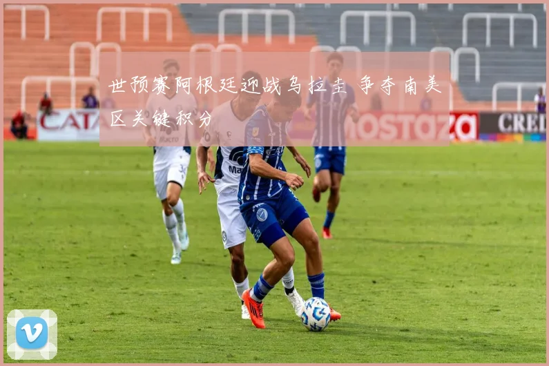 世预赛阿根廷迎战乌拉圭 争夺南美区关键积分