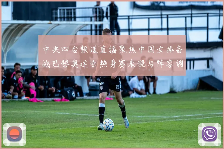 中央四台频道直播聚焦中国女排备战巴黎奥运会热身赛表现与阵容调整