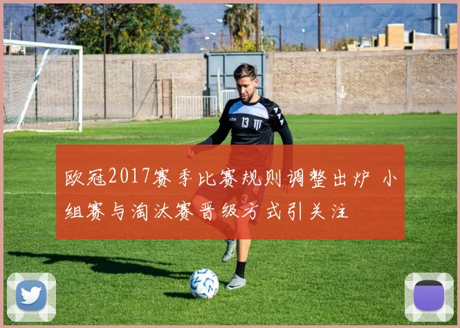 欧冠2017赛季比赛规则调整出炉 小组赛与淘汰赛晋级方式引关注