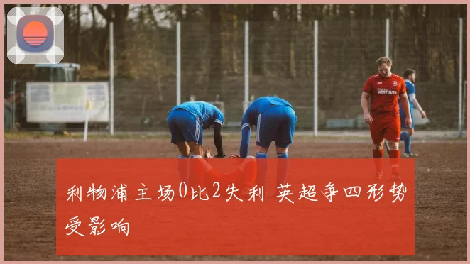 利物浦主场0比2失利 英超争四形势受影响