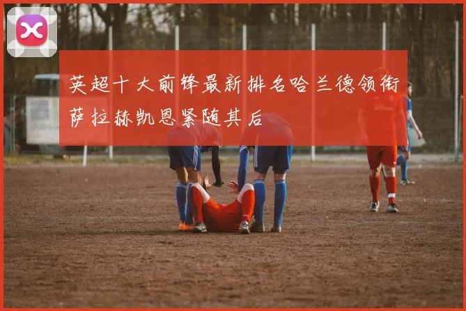 英超十大前锋最新排名哈兰德领衔萨拉赫凯恩紧随其后