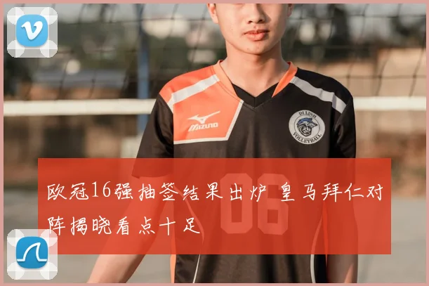 欧冠16强抽签结果出炉 皇马拜仁对阵揭晓看点十足