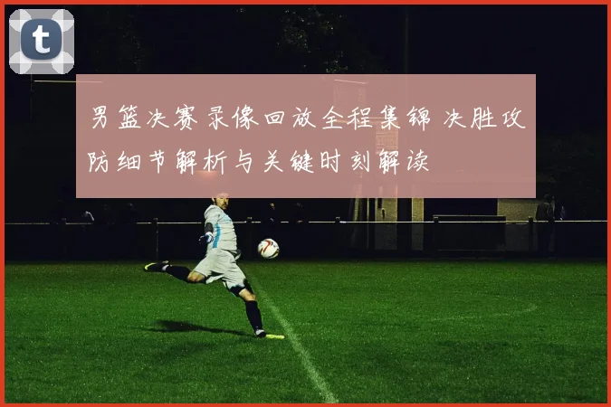 男篮决赛录像回放全程集锦 决胜攻防细节解析与关键时刻解读
