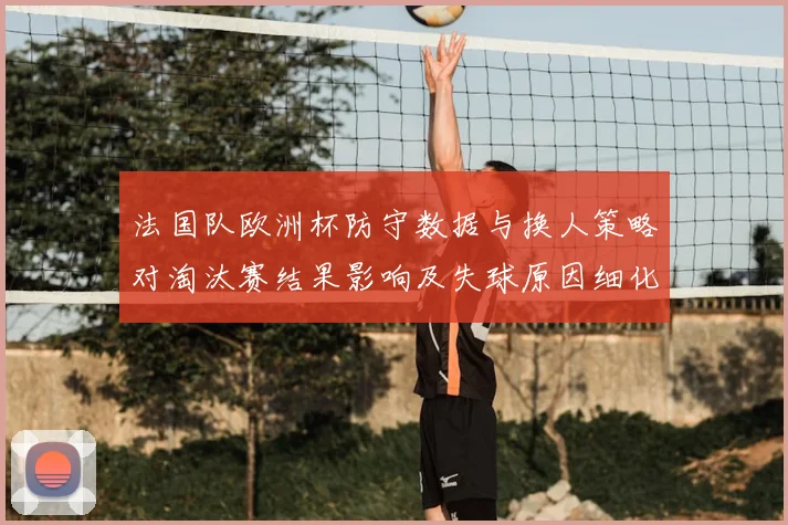 法国队欧洲杯防守数据与换人策略对淘汰赛结果影响及失球原因细化