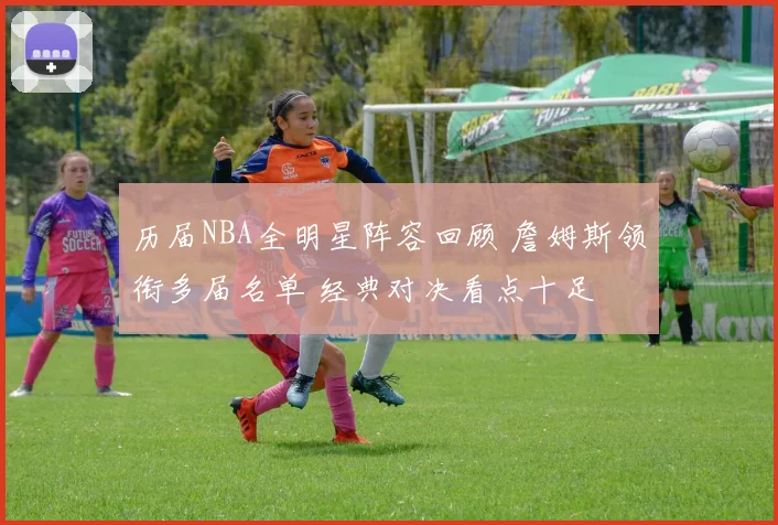 历届NBA全明星阵容回顾 詹姆斯领衔多届名单 经典对决看点十足
