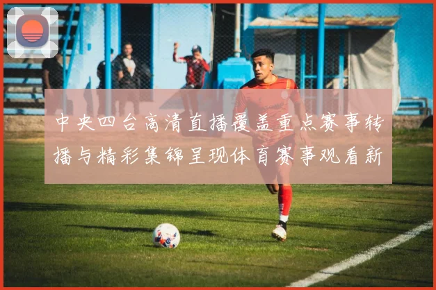 中央四台高清直播覆盖重点赛事转播与精彩集锦呈现体育赛事观看新体验