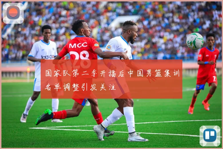 国家队第二季开播后中国男篮集训名单调整引发关注