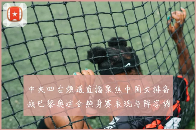 中央四台频道直播聚焦中国女排备战巴黎奥运会热身赛表现与阵容调整