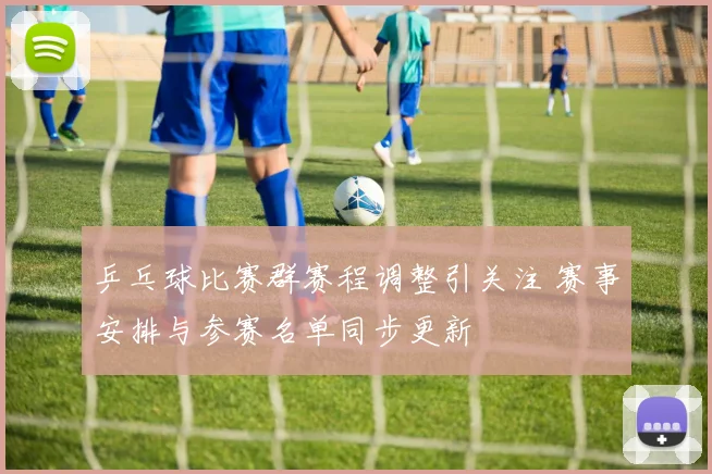 乒乓球比赛群赛程调整引关注 赛事安排与参赛名单同步更新