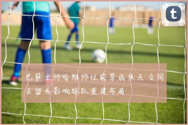 巴萨主帅哈维帅位前景成焦点 合同去留或影响球队重建布局