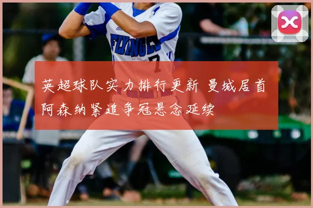 英超球队实力排行更新 曼城居首 阿森纳紧追争冠悬念延续