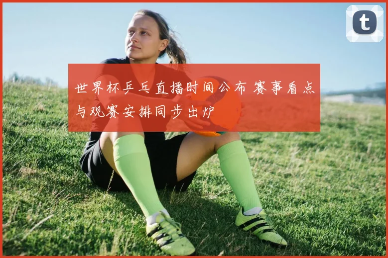 世界杯乒乓直播时间公布 赛事看点与观赛安排同步出炉